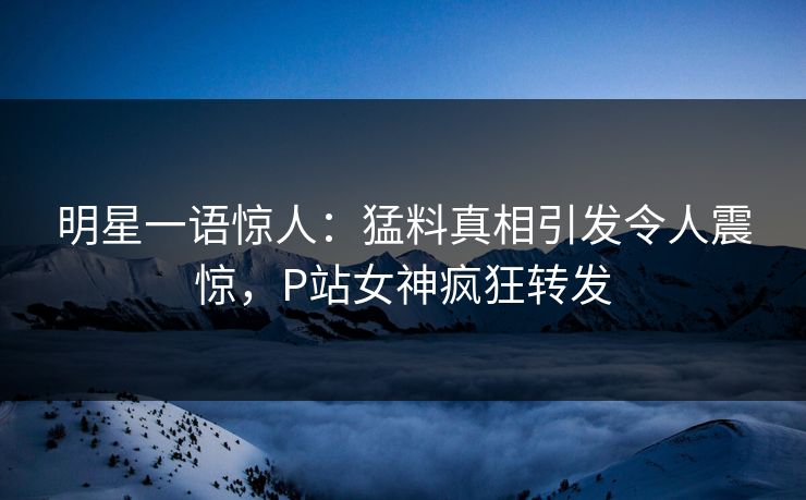 明星一语惊人：猛料真相引发令人震惊，P站女神疯狂转发