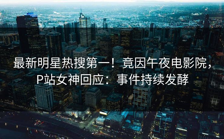 最新明星热搜第一！竟因午夜电影院，P站女神回应：事件持续发酵