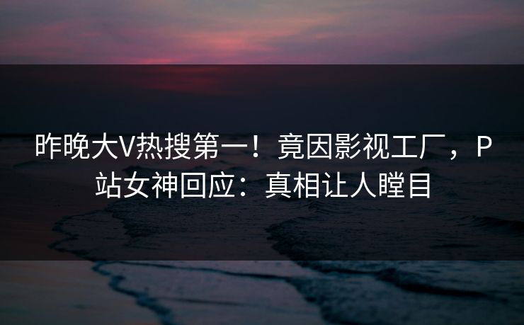 昨晚大V热搜第一！竟因影视工厂，P站女神回应：真相让人瞠目