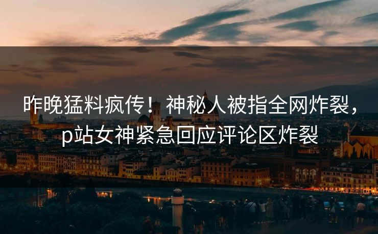昨晚猛料疯传！神秘人被指全网炸裂，p站女神紧急回应评论区炸裂