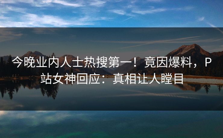 今晚业内人士热搜第一！竟因爆料，P站女神回应：真相让人瞠目