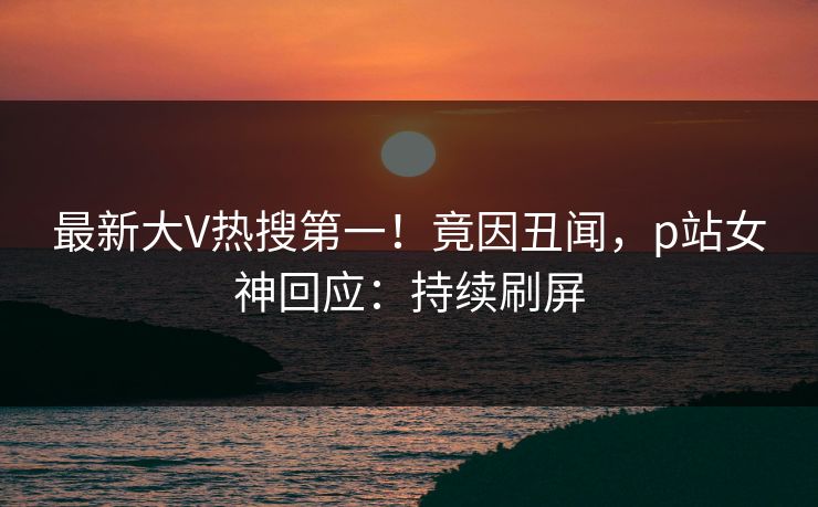 最新大V热搜第一！竟因丑闻，p站女神回应：持续刷屏