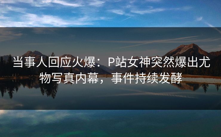 当事人回应火爆：P站女神突然爆出尤物写真内幕，事件持续发酵
