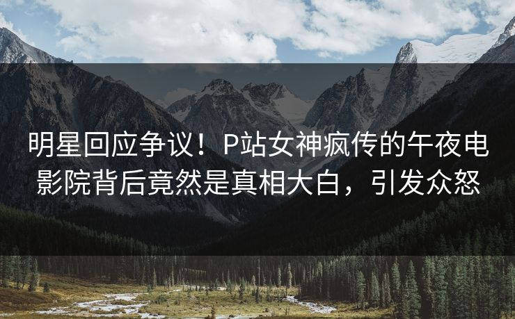 明星回应争议！P站女神疯传的午夜电影院背后竟然是真相大白，引发众怒