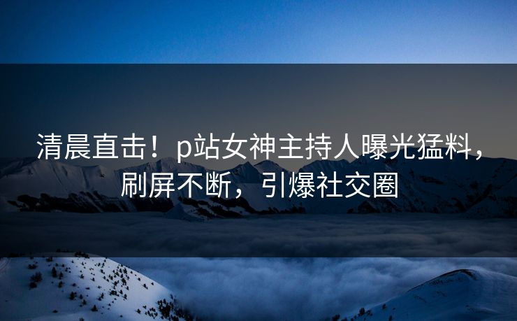 清晨直击！p站女神主持人曝光猛料，刷屏不断，引爆社交圈