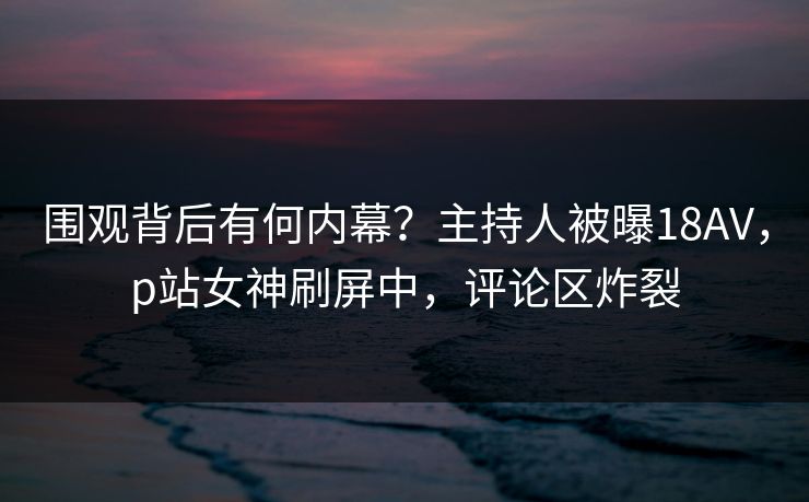 围观背后有何内幕？主持人被曝18AV，p站女神刷屏中，评论区炸裂