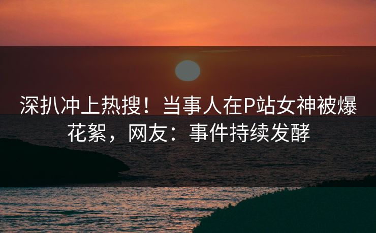 深扒冲上热搜！当事人在P站女神被爆花絮，网友：事件持续发酵