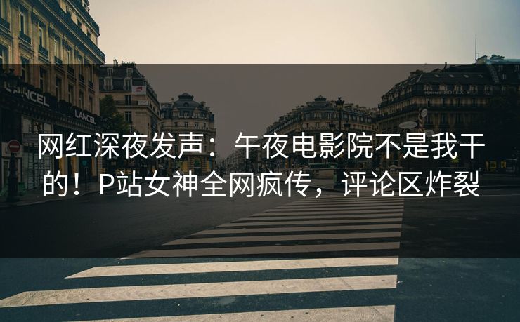 网红深夜发声：午夜电影院不是我干的！P站女神全网疯传，评论区炸裂