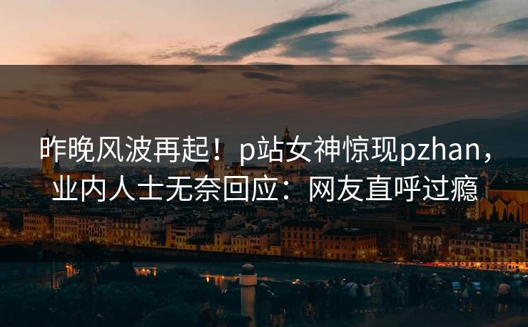 昨晚风波再起！p站女神惊现pzhan，业内人士无奈回应：网友直呼过瘾