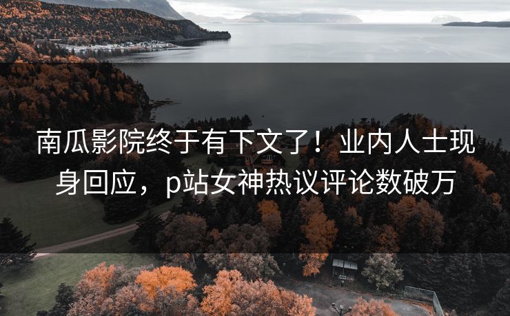 南瓜影院终于有下文了！业内人士现身回应，p站女神热议评论数破万