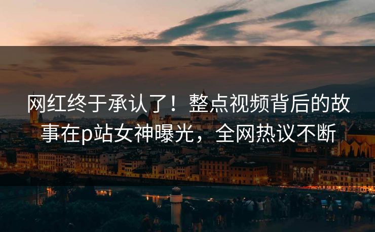 网红终于承认了！整点视频背后的故事在p站女神曝光，全网热议不断