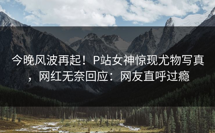 今晚风波再起！P站女神惊现尤物写真，网红无奈回应：网友直呼过瘾