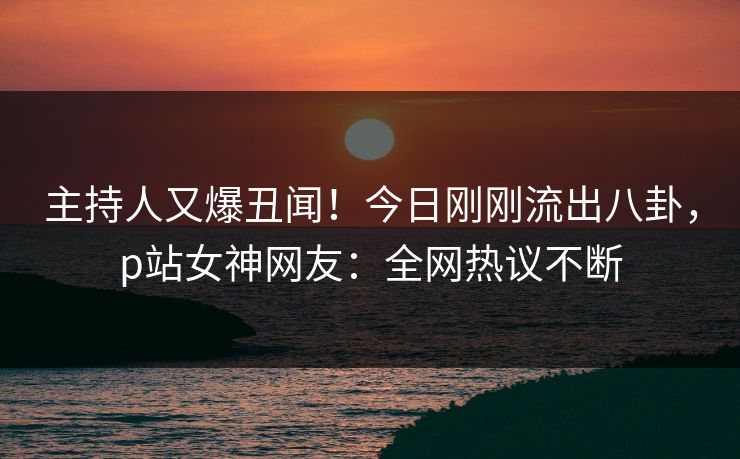 主持人又爆丑闻！今日刚刚流出八卦，p站女神网友：全网热议不断