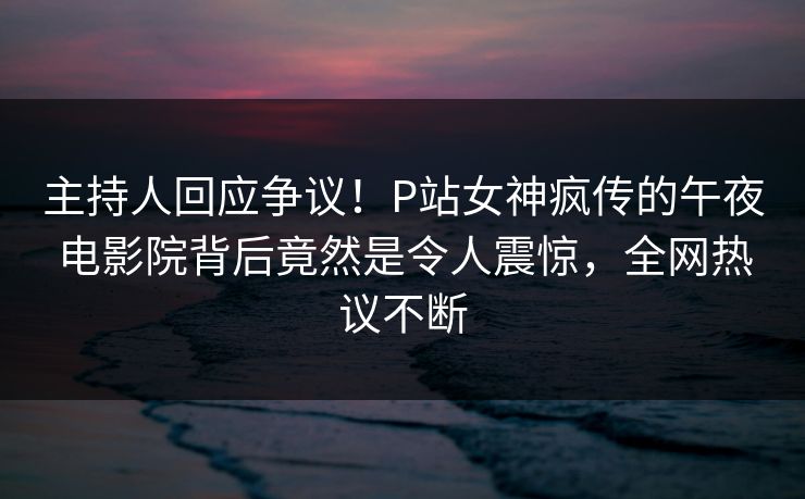 主持人回应争议！P站女神疯传的午夜电影院背后竟然是令人震惊，全网热议不断