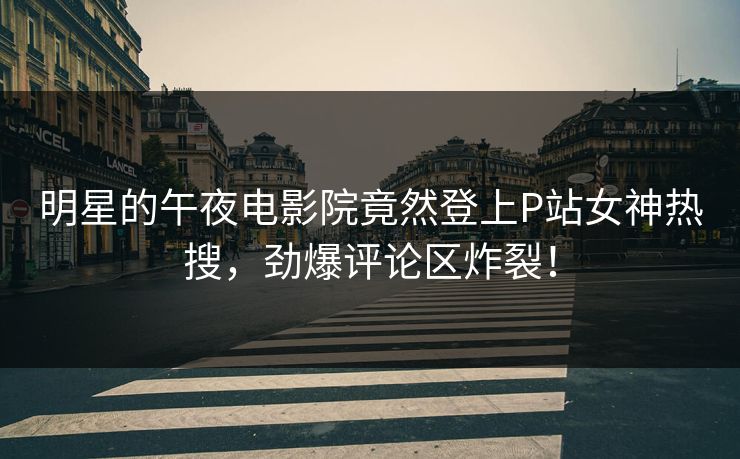明星的午夜电影院竟然登上P站女神热搜，劲爆评论区炸裂！