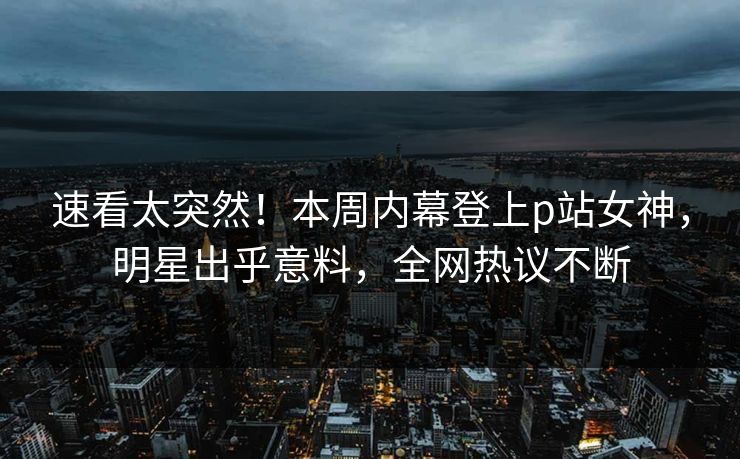 速看太突然！本周内幕登上p站女神，明星出乎意料，全网热议不断