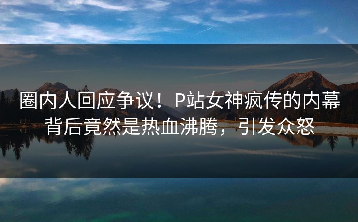 圈内人回应争议！P站女神疯传的内幕背后竟然是热血沸腾，引发众怒