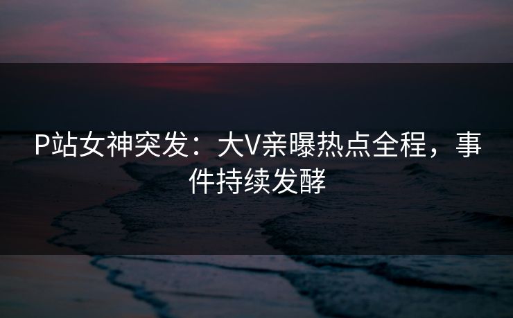 P站女神突发：大V亲曝热点全程，事件持续发酵