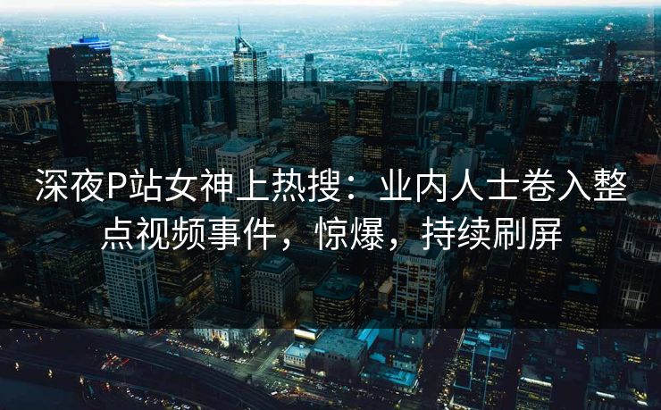 深夜P站女神上热搜：业内人士卷入整点视频事件，惊爆，持续刷屏