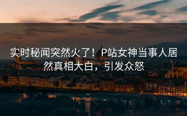 实时秘闻突然火了！P站女神当事人居然真相大白，引发众怒