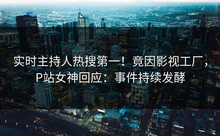 实时主持人热搜第一！竟因影视工厂，P站女神回应：事件持续发酵