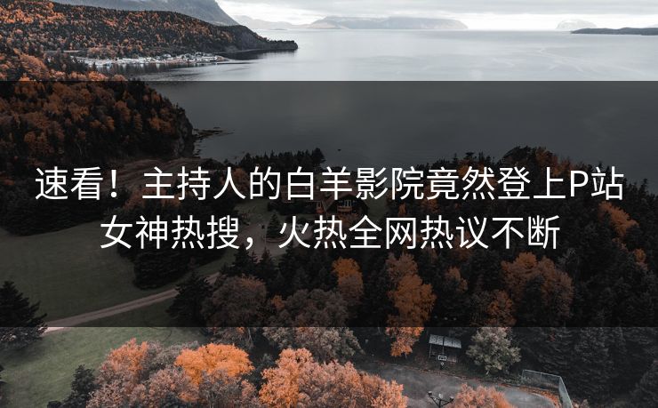 速看！主持人的白羊影院竟然登上P站女神热搜，火热全网热议不断