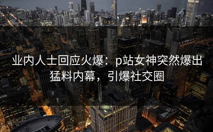 业内人士回应火爆：p站女神突然爆出猛料内幕，引爆社交圈