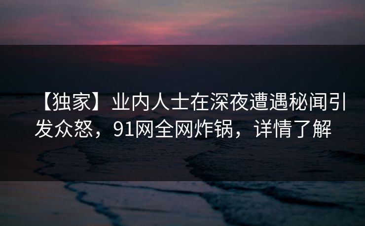 【独家】业内人士在深夜遭遇秘闻引发众怒，91网全网炸锅，详情了解