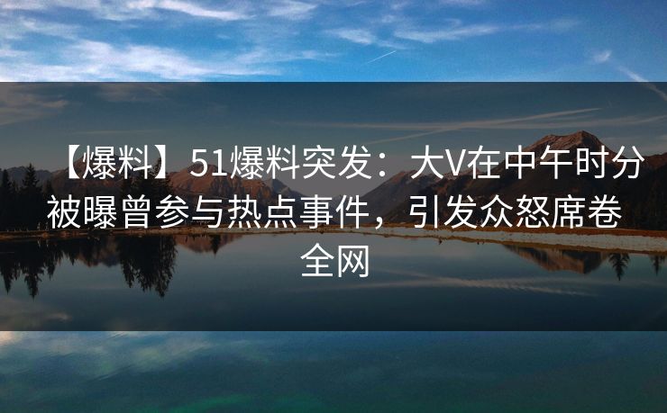 【爆料】51爆料突发：大V在中午时分被曝曾参与热点事件，引发众怒席卷全网