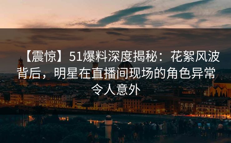 【震惊】51爆料深度揭秘：花絮风波背后，明星在直播间现场的角色异常令人意外