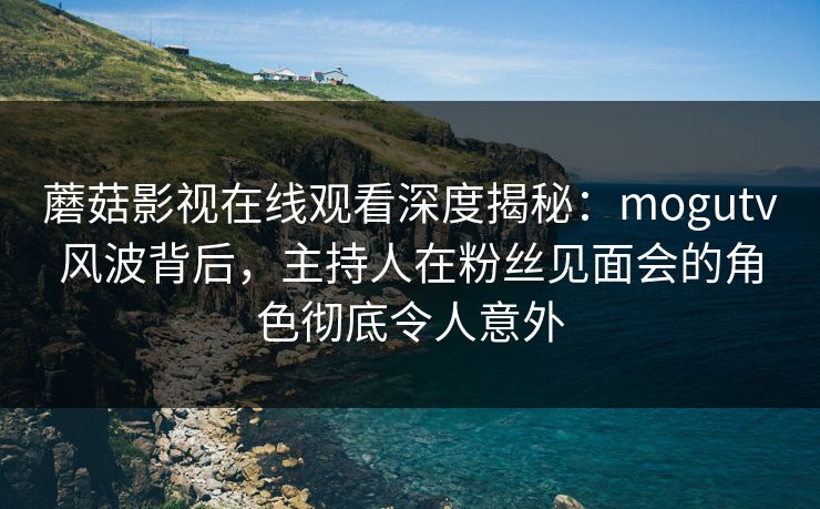 蘑菇影视在线观看深度揭秘：mogutv风波背后，主持人在粉丝见面会的角色彻底令人意外