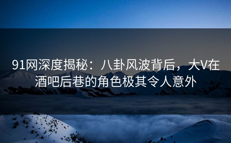 91网深度揭秘：八卦风波背后，大V在酒吧后巷的角色极其令人意外