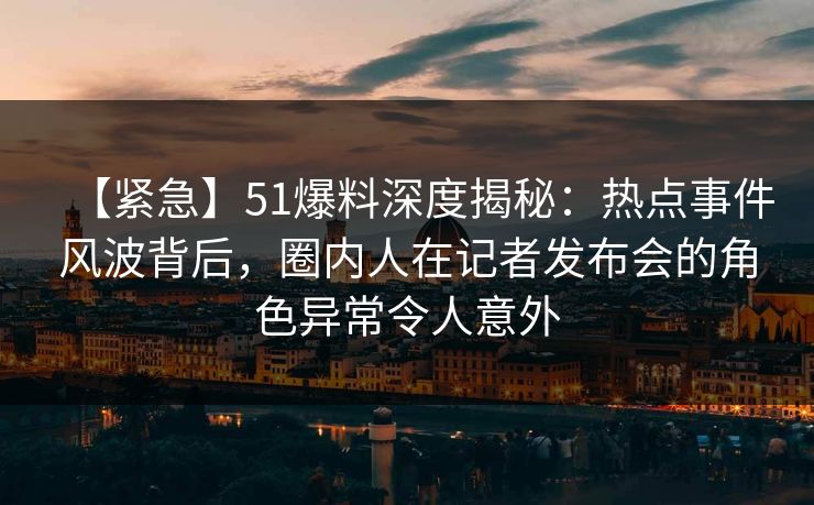 【紧急】51爆料深度揭秘：热点事件风波背后，圈内人在记者发布会的角色异常令人意外