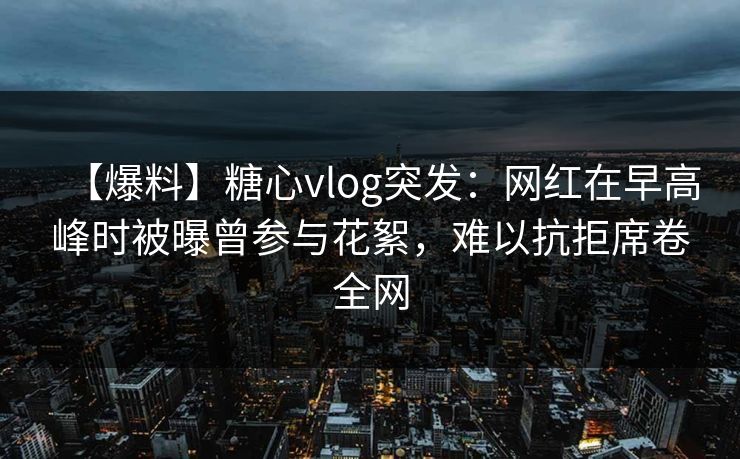 【爆料】糖心vlog突发：网红在早高峰时被曝曾参与花絮，难以抗拒席卷全网