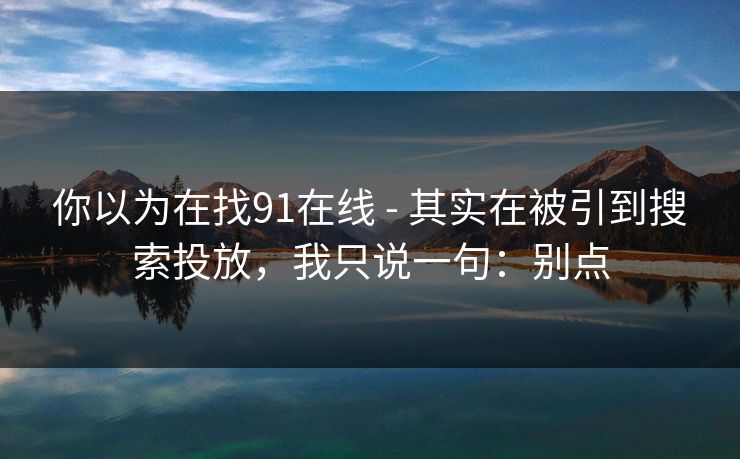 你以为在找91在线 - 其实在被引到搜索投放，我只说一句：别点